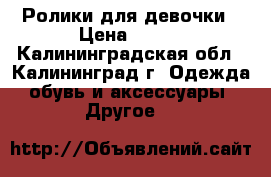 Ролики для девочки › Цена ­ 800 - Калининградская обл., Калининград г. Одежда, обувь и аксессуары » Другое   